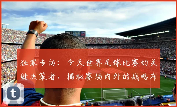 独家专访:今天世界足球比赛的关键决策者,揭秘赛场内外的战略布局