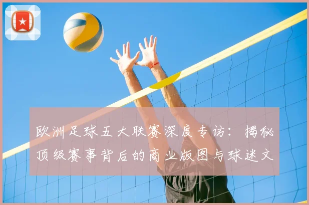 欧洲足球五大联赛深度专访：揭秘顶级赛事背后的商业版图与球迷文化