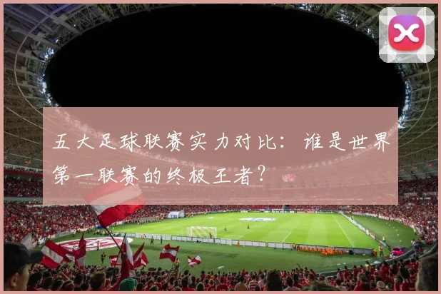 五大足球联赛实力对比:谁是世界第一联赛的终极王者?