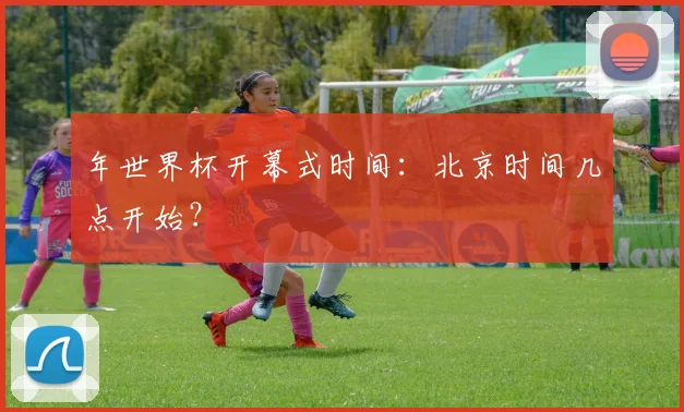 年世界杯开幕式时间：北京时间几点开始？