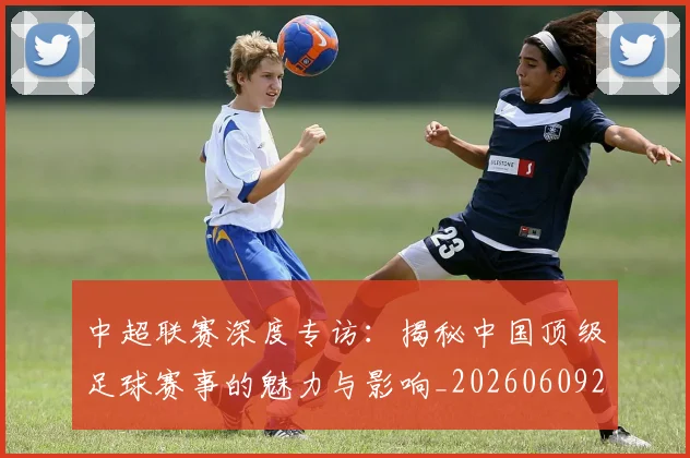 中超联赛深度专访：揭秘中国顶级足球赛事的魅力与影响_20260609201437
