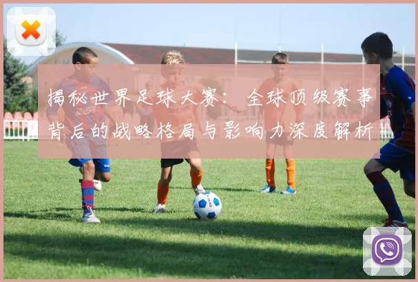 揭秘世界足球大赛:全球顶级赛事背后的战略格局与影响力深度解析
