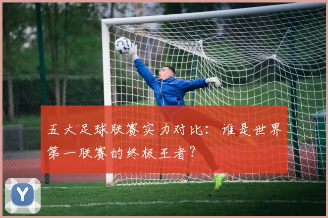 五大足球联赛实力对比：谁是世界第一联赛的终极王者？