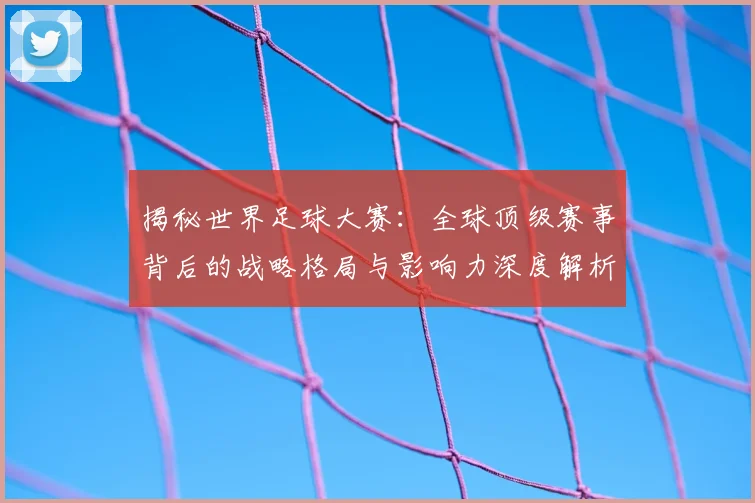 揭秘世界足球大赛：全球顶级赛事背后的战略格局与影响力深度解析